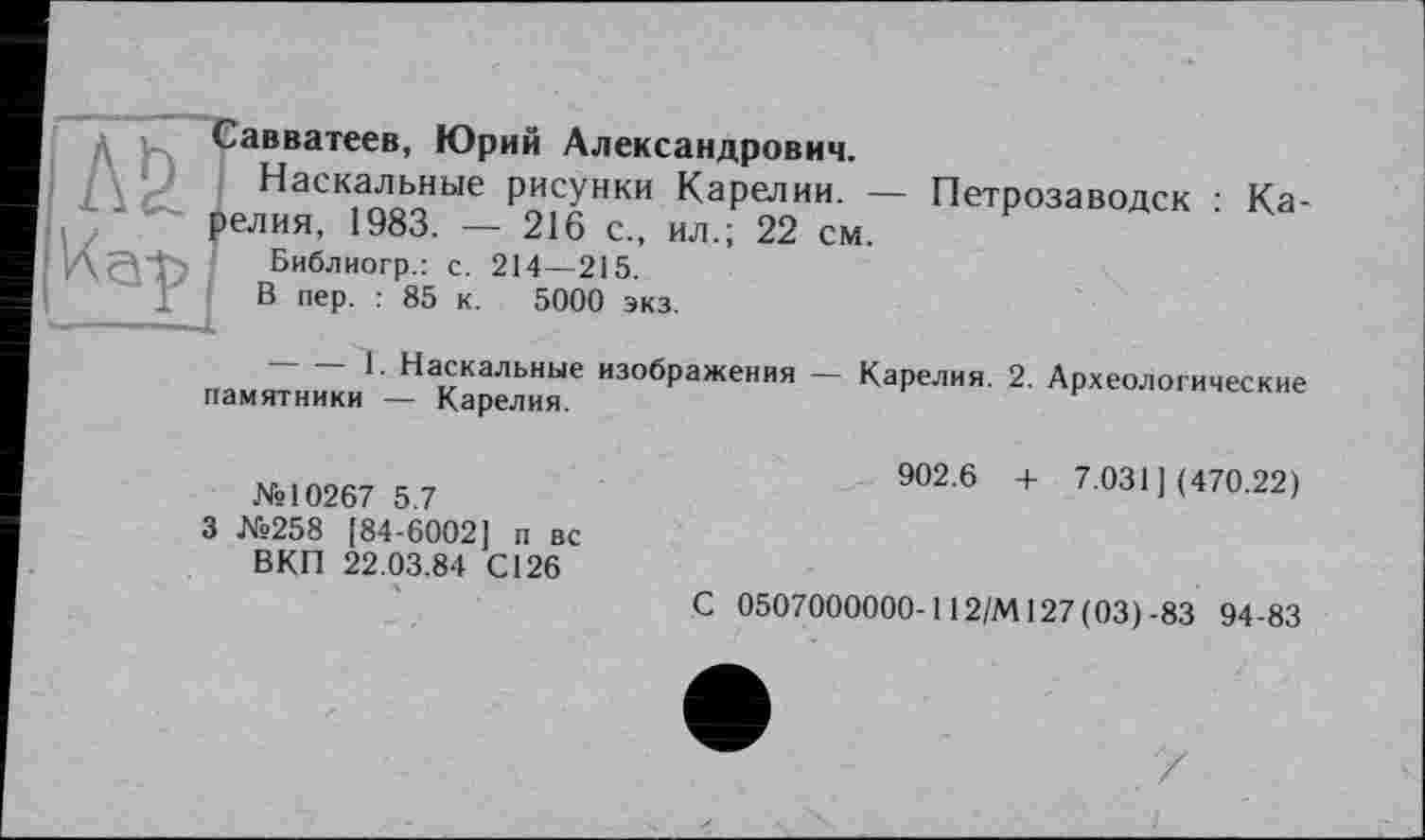 ﻿Савватеев, Юрий Александрович.
Наскальные рисунки Карелии. — Петрозаводск • Карелия, 1983. — 216 с„ ил.; 22 см.
; ’А сП" Библиогр.: с. 214—215.
В пер. : 85 к. 5000 экз.
памяТни^ки'- К^“ ИЗОбраЖЄНИЯ - КаР—- 2- Археологические
№10267 5.7
3 №258 [84-6002] п вс ВКП 22.03.84 С126
ч
902.6 + 7.031] (470.22)
С 0507000000-112/М127 (03)-83 94-83